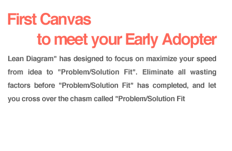 【First Canvas to meet your Early Adopter.】Lean Diagram has designed to focus on maximize your speed from idea to Problem/Solution Fit. Eliminate all wasting factors before Problem/Solution Fit has completed, and let you cross over the chasm called Problem/Solution Fit.
